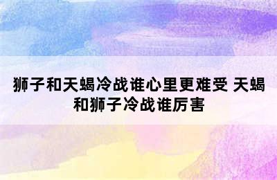 狮子和天蝎冷战谁心里更难受 天蝎和狮子冷战谁厉害